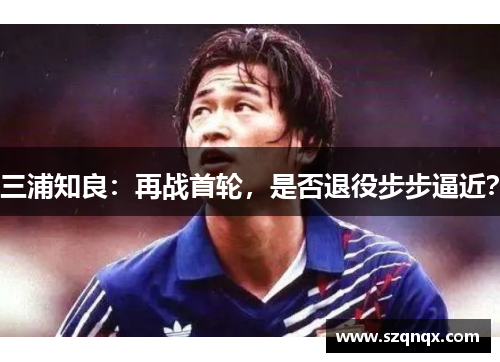 三浦知良：再战首轮，是否退役步步逼近？